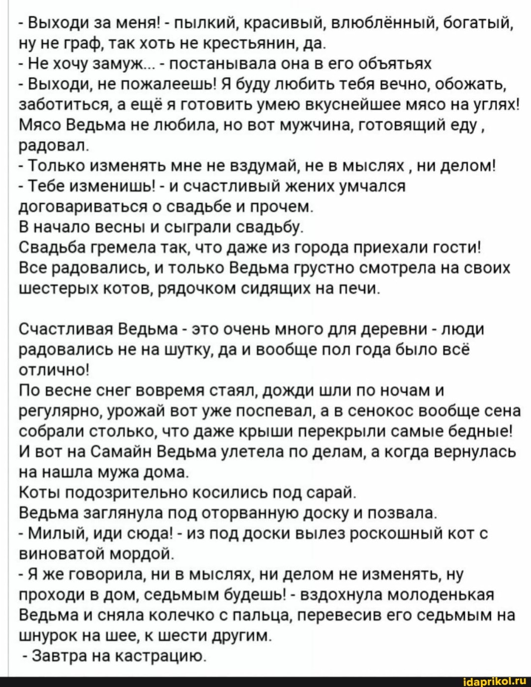 - Выходи за меня! - пылкий, красивый, влюблённый, богатый, ну не граф, так хоть не крестьянин, да.
- Не хочу замуж... - постанывала она в его обЪятьях
- Выходи, не пожалеешь! Я буду любить тебя вечно, обожать, заботиться, а ещё я готовить умею вкуснейшее мясо на углях!
Мясо Ведьма не любила, но вот мужчина, готовящий еду, радовал.
- Только изменять мне не вздумай, не в мыслях ' ни делом!
- Тебе изменишь! - и счастливый жених умчался договариваться о свадьбе и прочем.
В начало весны и сыграли свадьбу.
Свадьба гремела так, что даже из города приехали гости!
Все радовались, и только Ведьма грустно смотрела на своих шестерых котов, рядочком сидящих на печи.
Счастливая Ведьма - это очень много для деревни - люди радовались не на шутку, да и вообще пол года было всё отлично!
По весне снег вовремя стаял, дожди шли по ночам и регулярно, урожай вот уже поспевал, а в сенокос вообще сена собрали столько, что даже крыши перекрыли самые бедные!
И вот на Самайн Ведьма улетела по делам, а когда вернулась на нашла мужа дома.
Коты подозрительно косились под сарай.
Ведьма заглянула под оторванную доску и позвала.
- Милый, иди сюда! - из под доски вылез роскошный кот с виноватой мордой.
- Я же говорила, ни в мыслях, ни делом не изменять, ну проходи в дом, седьмым будешь! - вздохнула молоденькая
Ведьма и сняла колечко с пальца, перевесив его седьмым на шнурок на шее, к шести другим.
- Завтра на кастрацию.