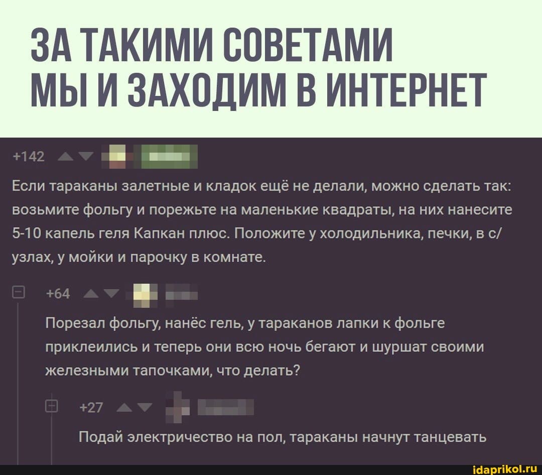ЗА ТАКИМИ СОВЕТАМИ
МЫИ ЗАХОДИМ ИНТЕРНЕТ
Если тараканы залетные и кладок ещё не делали, можно сделать так: возьмите фольгу и порежьте на маленькие квадраты, на них нанесите
5-10 капель геля Капкан плюс. Положите у холодильника, печки, в с/ узлах, у мойки и парочку в комнате.
+142
54
$27
Порезал фольгу, нанёс гель, у тараканов лапки к фольге приклеились и теперь они всю ночь бегают и шуршат своими железными тапочками, что делать?
Подай электричество на пол, тараканы начнут танцевать