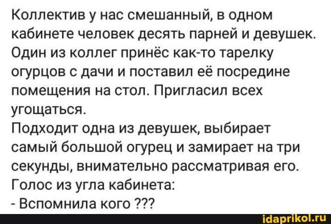 Коллектив у нас смешанный, в одном кабинете человек десять парней и девушек.
Один из коллег принёс как-то тарелку огурцов с дачи и поставил её посредине помещения на стол. Пригласил всех угощаться.
Подходит одна из девушек, выбирает самый большой огурец и замирает на три секунды, внимательно рассматривая его.
Голос из угла кабинета:
Вспомнила кого
