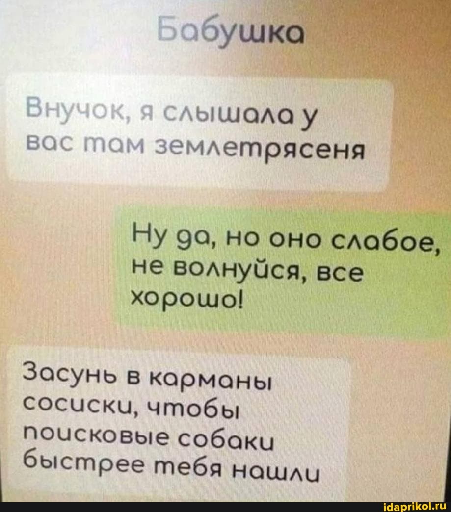 слышала у вас там землетрясеня
Ну да, но оно слабое, не волнуйся, все хорошо!
Засунь в карманы сосиски, чтобы поисковые собаки быстрее тебя нашли