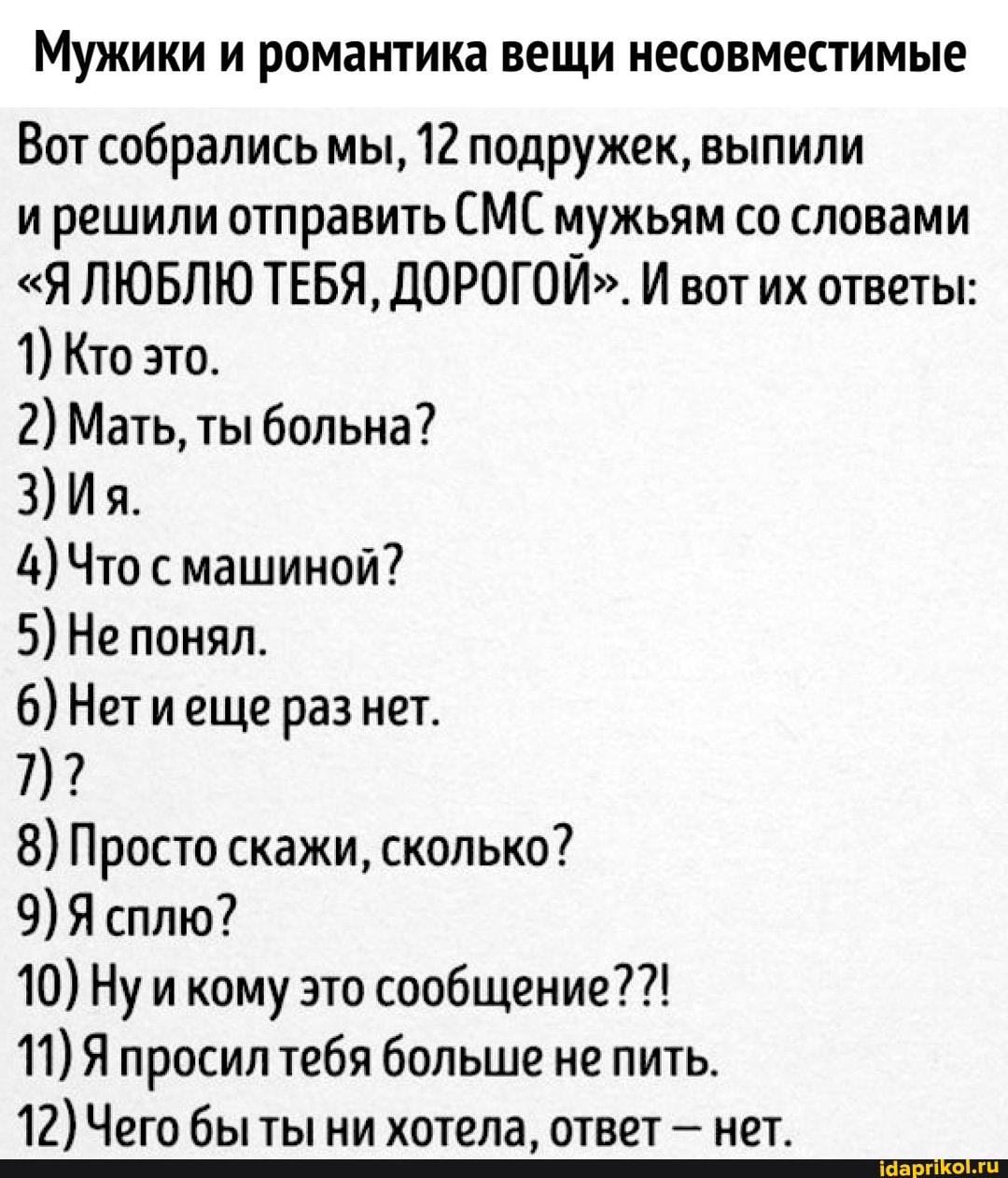 Мужики и романтика вещи несовместимые
Вот собрались мы, 12 подружек, выпили
и решили отправить СМС мужьям со словами
"Я ЛЮБЛЮ ТЕБЯ, ДОРОГОЙ". И вот их ответы:
2) Мать, ты больна?
4) Что с машиной?
6) Нетиеще раз нет.
8) Просто скажи, сколько?
10) Ну икому это сообщение? 11) Я просилтебя больше не пить.
12) Чего бы ты ни хотела, ответ нет.