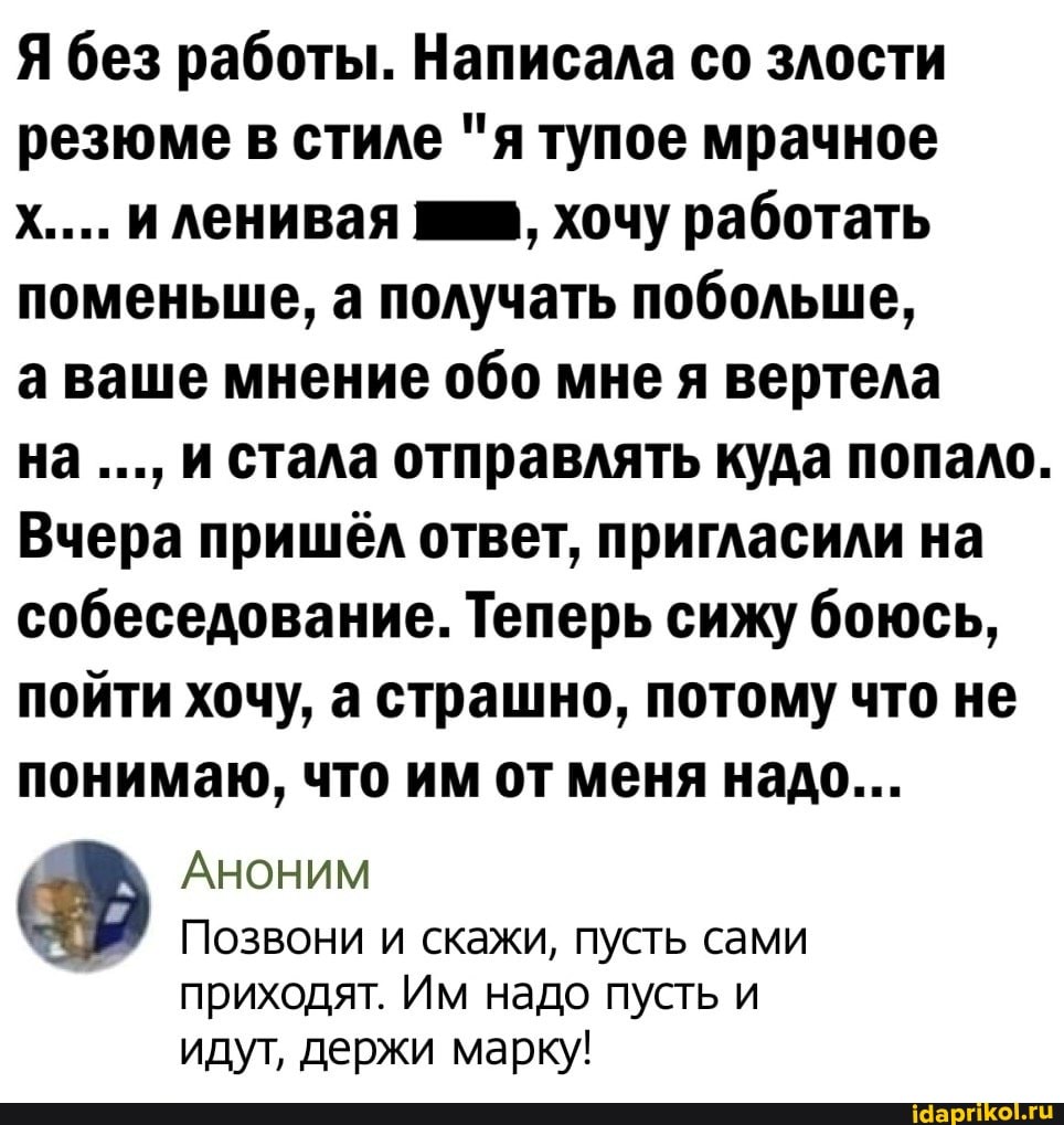 Я без работы. Написала со злости резюме в стиле "я тупое мрачное
х.... и ленивая хочу работать поменьше, а получать побольше,
а ваше мнение обо мне я вертела
на и стала отправлять куда попало.
Вчера пришёл ответ, пригласили на собеседование. Теперь сижу боюсь, пойти хочу, а страшно, потому что не понимаю, что им от меня надо...
Аноним
Позвони и скажи, пусть сами
приходят. Им надо пусть и идут, держи марку!