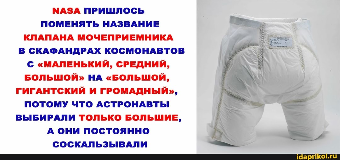 МАЗА ПРИШЛОСЬ ПОМЕНЯТЬ НАЗВАНИЕ КЛАПАНА МОЧЕПРИЕМНИКА
В СКАФАНДРАХ КОСМОНАВТОВ
"МАЛЕНЬКИЙ, СРЕДНИЙ,
БОЛЬШОЙ" НА "БОЛЬШОЙ,
ГИГАНТСКИЙ И ГРОМАДНЫЙ",
ПОТОМУ ЧТО АСТРОНАВТЫ
ВЫБИРАЛИ ТОЛЬКО БОЛЬШИЕ,
А они постоянно
СОСКАЛЬЗЫВАЛИ