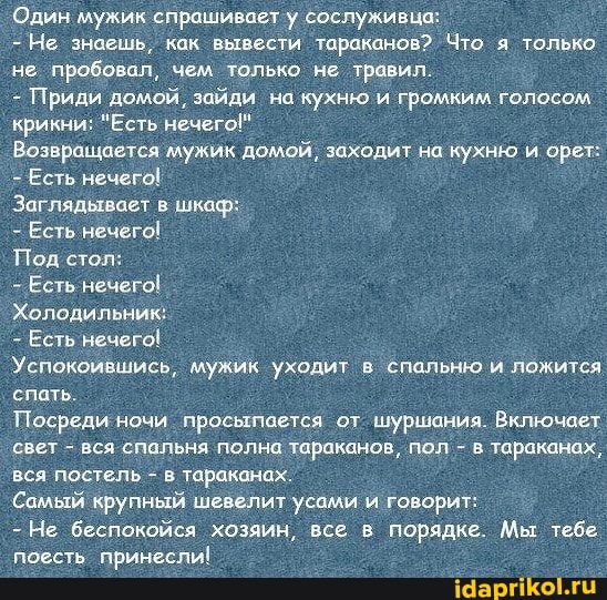 Один мужик спрашивает у сослуживца:
- Не знаешь, как вывести тараканов? Что я только не пробовал, чем только не травил.
- Приди домой, зайди на кухню и громким голосом
крикни: "Есть нечего!"
Возвращается мужик домой, заходит на кухню и орет:
Есть нечего!
Заглядывает в шкаф:
- Есть нечего!
Под стол:
- Есть нечего!
Холодильник:
Есть нечего!
Успокоившись, мужик уходит в спальню и ложится спать.
Посреди ночи просыпается от шуршания. Включает свет - вся спальня полна тараканов, пол - в тараканах, вся постель - в. тараканах.
Самый крупный шевелит усами говорит:
- Не беспокойся хозяин, все в порядке. Мы тебе.
поесть принесли!