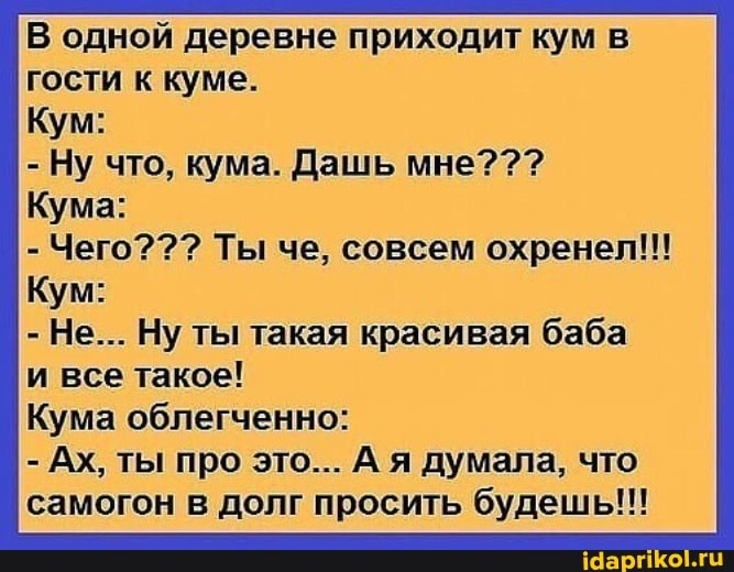 В одной деревне приходит кум в гости к куме.
Кум:
- Ну что, кума. Дашь мне???
Кума:
- Чего??? Ты че, совсем охренеп!!
Кум:
- Не... Ну ты такая красивая баба и все такое!
Кума облегченно:
- Ах, ты про это... А я думала, что самогон в долг просить будешь!!