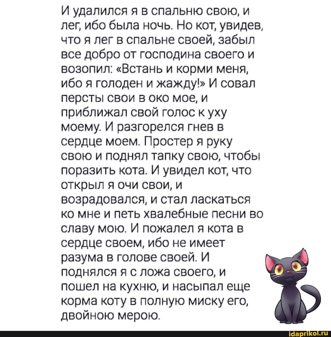 И удалился я в спальню свою, и лег, ибо была ночь. Но кот, увидев, что я лег в спальне своей, забыл все добро от господина своего и
ВОЗОПИЛ: "Встань и корми меня, ибо я голоден и жажду! И совал персты свои в око мое, и приближал свой голос к уху моему. И разгорелся гнев в сердце моем. Простер я руку свою и поднял тапку свою, чтобы поразить кота. И увидел кот, что открыл я очи свои, и возрадовался, и стал ласкаться ко мне и петь хвалебные песни во славу мою. И пожалел я кота в сердце своем, ибо не имеет разума в голове своей. И поднялся я с ложа своего, и пошел на кухню, и насыпал еще корма коту в полную миску его, двойною мерою.