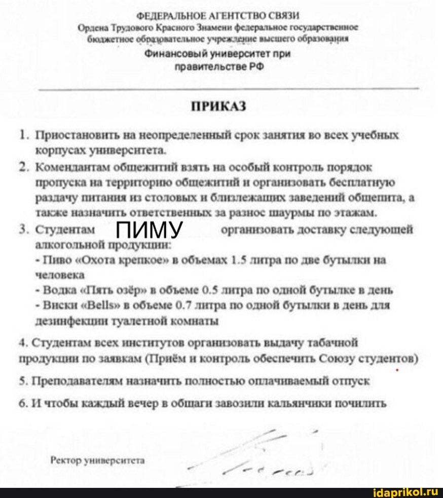 Ордена Трулового
бюджетное образювательное учреждение высшего образования
Финансовый университет при
ПРИКАЗ
1. Приостановить на неопределенный срок занятия во всех учебных
корпусах университета.
2. Комендантам общежитий взять на особый контроль порядок
пропуска на территорию общежитий и организовать бесплатную
раздачу питания из столовых и близлежаших заведений обшепита, а
также назначить ответственных за разнос шаурмы по этажам.
3. Студемам ПИМУ организовать доставку следующей
алкогольной продукции:
Пиво "Охота крепкое" в объемах 1.5 литра по две бутылки на
человека
Водка "Пять озёр" в объеме 0.5 литра по одной бутылке в день
Виски "Ве5" в объеме 0.7 литра по одной бутылки в день для
дезинфекции туалетной комнаты
4. Студентам всех институтов организовать выдачу табачной
продукции по заявкам (Приём и контроль обеспечить Союзу студентов)
5. Преподавателям назначить полностью оплачиваемый отпуск
6. И чтобы каждый вечер в общаги завозили кальянчики почилить