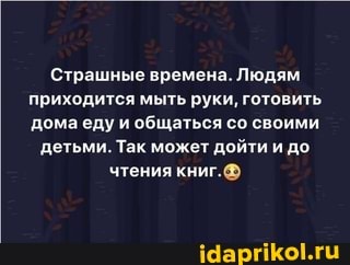 Страшные времена. Людям
приходится мыть руки, готовить
домаеду и общаться со своими
детьми. Так может дойти и до
чтения книг.@®