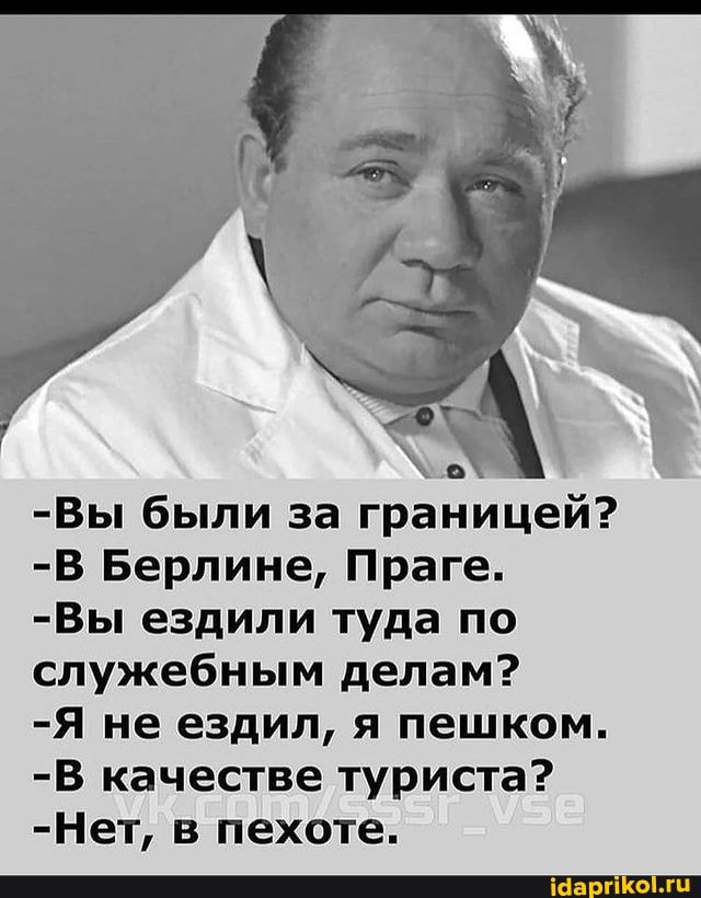 -Вы были за границей?
-В Берлине, Праге.
-Вы ездили туда по служебным делам?
-Я не ездил, я пешком.
-В качестве туриста?
-Нет, в пехоте.