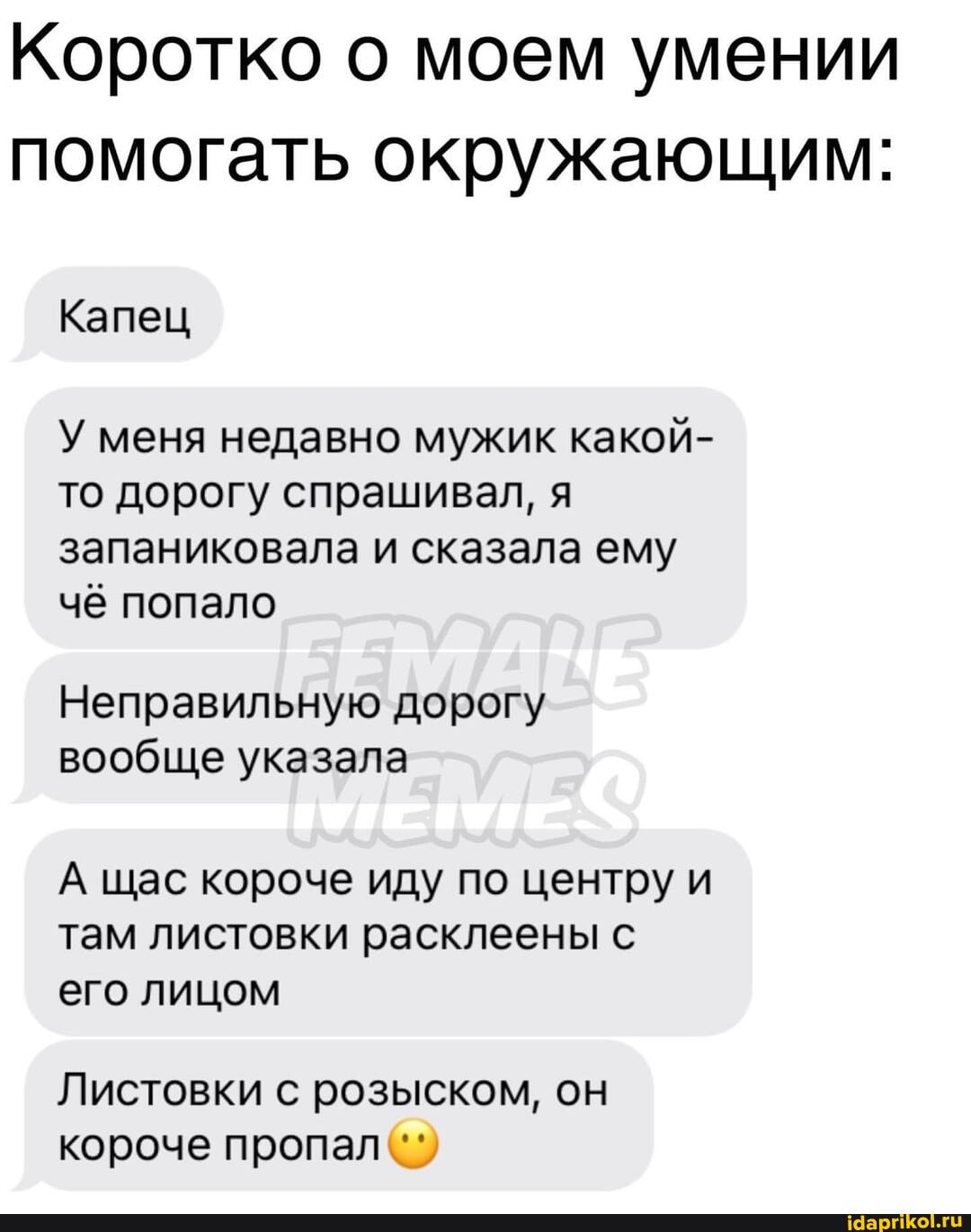 Коротко о моем умении помогать окружающим:
Капец
У меня недавно мужик какой- то дорогу спрашивал, я запаниковала и сказала ему чё попало
Неправильную дорогу вообще указала
А щас короче иду по центру и там листовки расклеены с его лицом
Листовки с розыском, он короче пропал