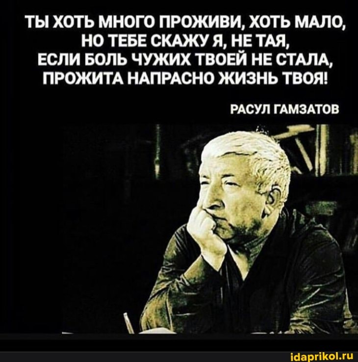 ТЫ ХОТЬ МНОГО ПРОЖИВИ, ХОТЬ МАЛО,
НО ТЕБЕ СКАЖУ Я, НЕ ТАЯ,
ЕСЛИ БОЛЬ ЧУЖИХ ТВОЕЙ НЕ СТАЛА,
ПРОЖИТА НАПРАСНО ЖИЗНЬ ТВОЯ!
РАСУЛ ГАМЗАТОЕ