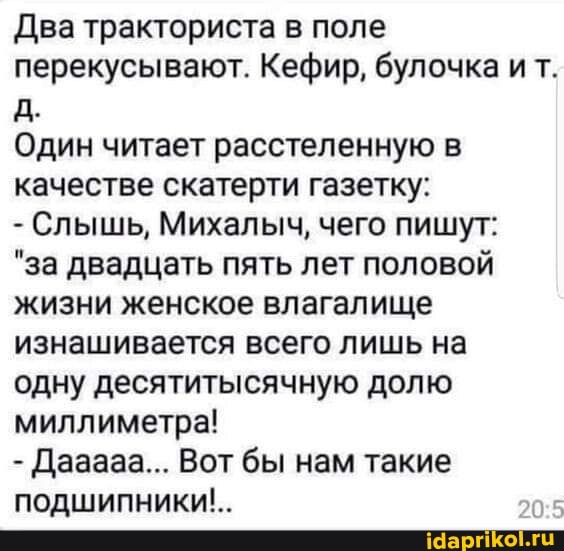 Два тракториста в поле перекусывают. Кефир, булочка ит.
Один читает расстеленную в качестве скатерти газетку:
- Слышь, Михалыч, чего пишут:
"за двадцать пять лет половой жизни женское влагалище изнашивается всего лишь на одну десятитысячную долю миллиметра!
- Дааааа... Вот бы нам такие подшипники!..