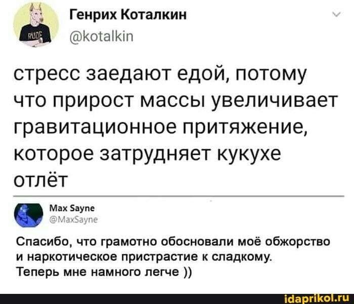 Генрих Коталкин
стресс заедают едой, потому что прирост массы увеличивает гравитационное притяжение, которое затрудняет кукухе отлёт
Мах аупе
Спасибо, что грамотно обосновали моё обжорство
и наркотическое пристрастие к сладкому.
Теперь мне намного легче