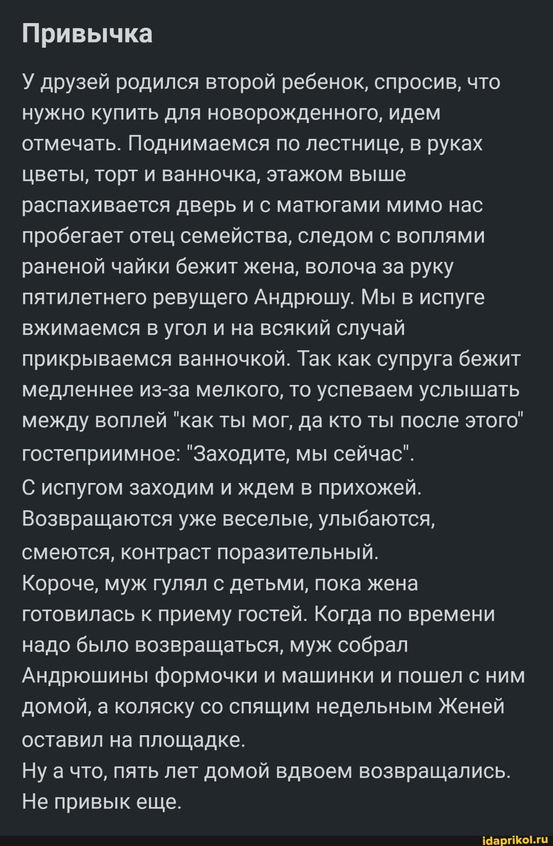Привычка
У друзей родился второй ребенок, спросив, что нужно купить для новорожденного, идем отмечать. Поднимаемся по лестнице, в руках цветы, торт и ванночка, этажом выше распахивается дверь и с матюгами мимо нас пробегает отец семейства, следом с воплями раненой чайки бежит жена, волоча за руку пятилетнего ревущего Андрюшу. Мы в испуге вжимаемся в угол и на всякий случай прикрываемся ванночкой. Так как супруга бежит медленнее из-за мелкого, то успеваем услышать между воплей "как ты мог, да кто ты после этого" гостеприимное: "Заходите, мы сейчас".
С испугом заходим и ждем в прихожей.
Возвращаются уже веселые, улыбаются, смеются, контраст поразительный.
Короче, муж гулял с детьми, пока жена готовилась к приему гостей. Когда по времени надо было возвращаться, муж собрал
Андрюшины формочки и машинки и пошел с ним домой, а коляску со спящим недельным Женей оставил на площадке.
Ну а что, пять лет домой вдвоем возвращались.
Не привык еще.