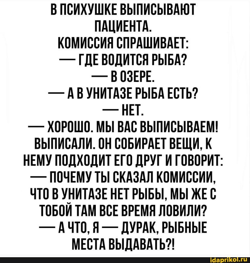 В ПСИХУШКЕ ВЫПИСЫВАЮТ ПАЦИЕНТА.
КОМИССИЯ СПРАШИВАЕТ:
- ГДЕВОДИТСЯ РЫБА?
- ВОЗЕРЕ.
- АВ УНИТАЗЕ РЫБА ЕСТЬ?
- НЕТ.
- ХОРОШО. МЫ ВАС ВЫПИСЫВАЕМ!
ВЫПИСАЛИ. ОН СОБИРАЕТ ВЕЩИ, К НЕМУ ПОДХОДИТ ЕГО ДРУГ И ГОВОРИТ:
- ПОЧЕМУ ТЫ СКАЗАЛ КОМИССИИ,
ЧТО УНИТАЗЕ НЕТ РЫБЫ, МЫ ЖЕС ТОБОИ ТАМ ВСЕ ВРЕМЯ ЛОВИЛИ?
- АЧТО, Я - ДУРАК, РЫБНЫЕ МЕСТА ВЫДАВАТЬ?!