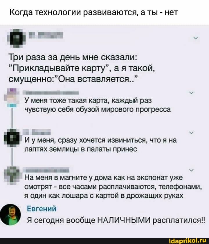 Когда технологии развиваются, а ты - нет
Три раза за день мне сказали:
"Прикладывайте карту", а я такой, вставляется.."
У меня тоже такая карта, каждый раз чувствую себя обузой мирового прогресса
И уменя, сразу хочется извиниться, что я на лаптях землицы в палаты принес
На меня в магните у дома как на экспонат уже смотрят - все часами расплачиваются, телефонами, я один как лошара с картой в дрожащих руках
Евгений
2/ Я сегодня вообще НАЛИЧНЫМИ расплатился!