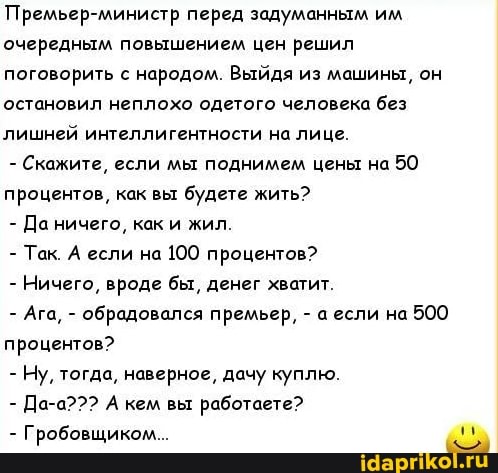 Премьер-министр перед задуманным им очередным повышением цен решил поговорить с народом. Выйдя из машины, он остановил неплохо одетого человека без лишней интеллигентности на лице.
- Скажите, если мы поднимем цены на 50 процентов, как вы будете жить?
- Да ничего, как и жил.
- Так. А если на 100 процентов?
- Ничего, вроде бы, денег хватит.
- Ага, - обрадовался премьер, - а если на 500 процентов?
- Ну, тогда, наверное, дачу куплю.
- Да-а??? А кем вы работаете?
- Гробовщиком...