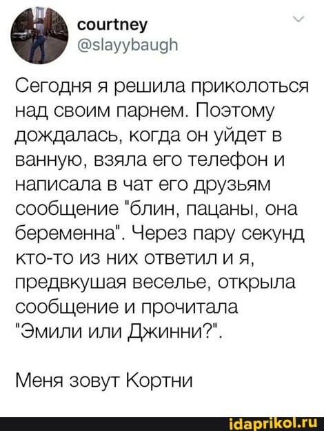 Сегодня я решила приколоться над своим парнем. Поэтому дождалась, когда он уйдет в ванную, взяла его телефон и написала в чат его друзьям сообщение "блин, пацаны, она беременна". Через пару секунд кто-то из них ответил и я, предвкушая веселье, открыла сообщение и прочитала
"Эмили или Джинни?".
Меня зовут Кортни