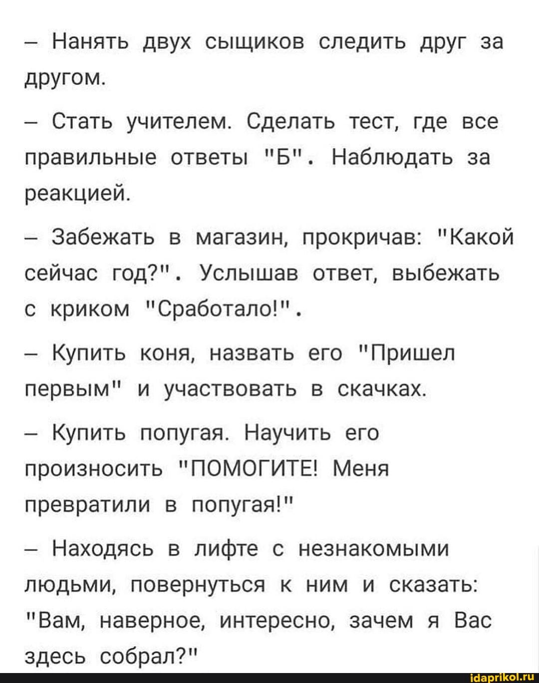 - Нанять двух сыщиков следить друг за другом.
- Стать учителем. Сделать тест, где все правильные ответы "Б". Наблюдать за реакцией.
- Забежать в магазин, прокричав: "Какой сейчас год?". Услышав ответ, выбежать с криком "Сработало!".
- Купить коня, назвать его "Пришел первым" и участвовать в скачках.
- Купить попугая. Научить его произносить "ПОМОГИТЕ! Меня превратили в попугая!"
- Находясь в лифте с незнакомыми людьми, повернуться к ним и сказать:
"Вам, наверное, интересно, зачем я Вас злесь собрал?"