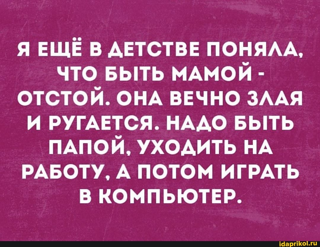 Я ЕЩЁ В ДЕТСТВЕ ПОНЯЛА,
ЧТО БЫТЬ МАМОЙ -
ОТСТОЙ. ОНА ВЕЧНО ЗЛАЯ И РУГАЕТСЯ. НАДО БЫТЬ ПАПОЙ, УХОДИТЬ НА РАБОТУ, А ПОТОМ ИГРАТЬ В КОМПЬЮТЕР.