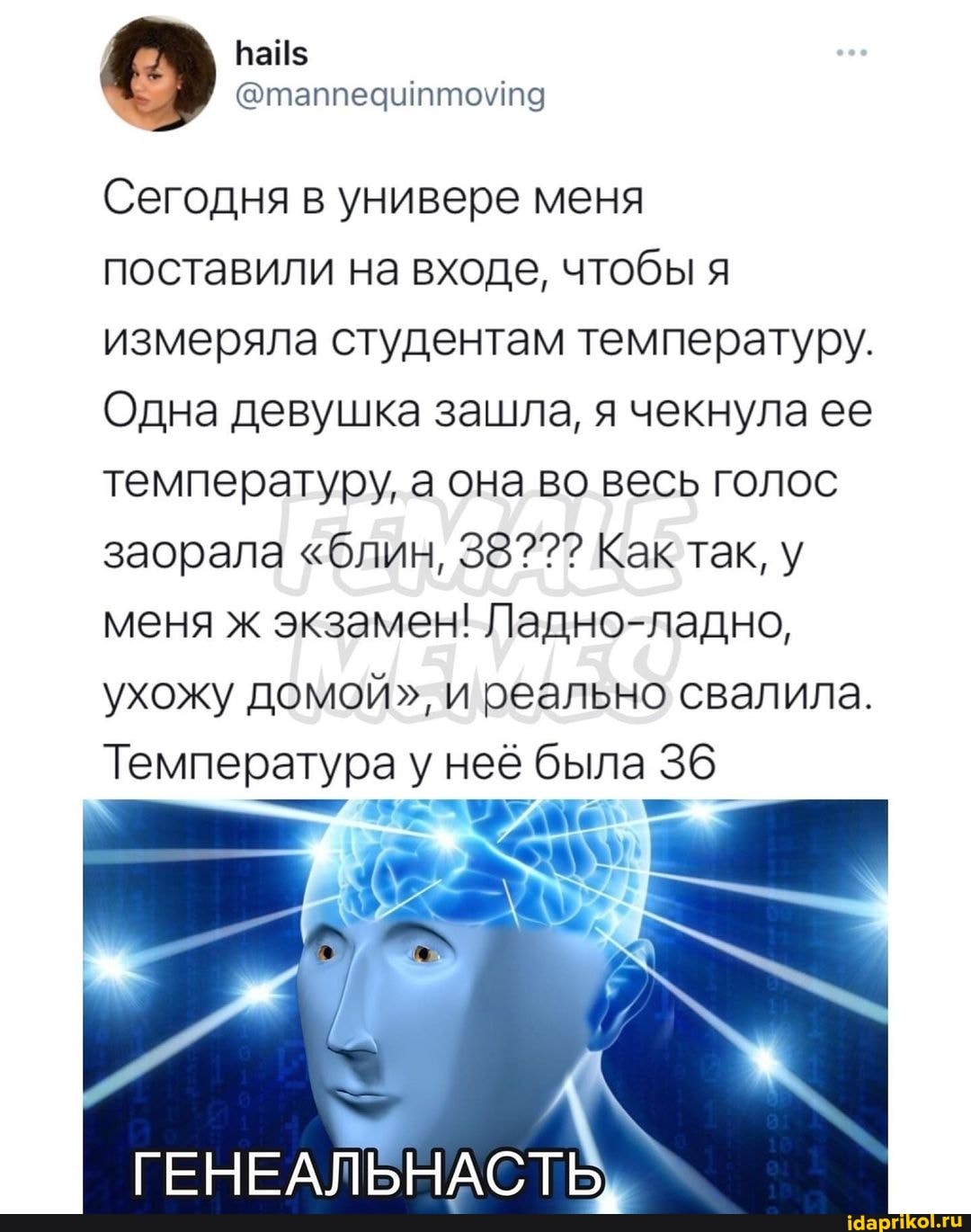 Сегодня в универе меня поставили на входе, чтобы я измеряла студентам температуру.
Одна девушка зашла, я чекнула ее температуру, а она во весь голос заорала "блин, 38??? Как так, у меня ж экзамен! Ладно-ладно, ухожу домой", и реально свалила.
Температура у неё была 36
ГЕНЕАЛЬНАСТЬ