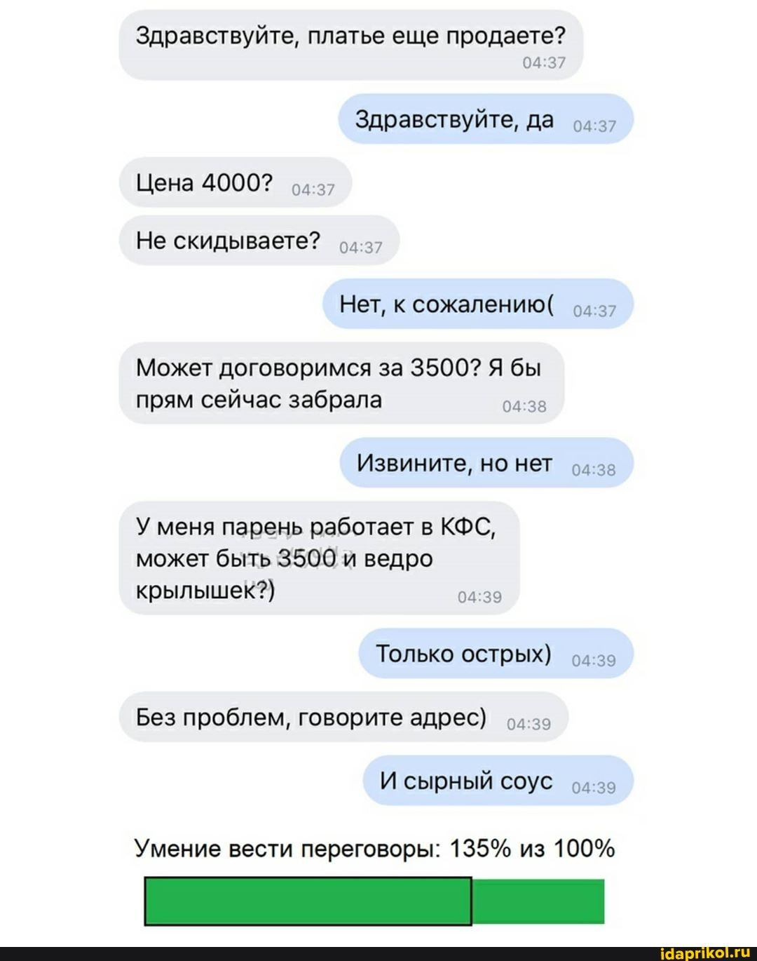 Здравствуйте, платье еще продаете?
Может договоримся за 3500? Я бы
прям сейчас забрала 04:38
У меня парень работает в КФС,
может быть 3500 и ведро
крылышек?)
04:39
острых) 94-29
Умение вести переговоры: 135% из 100%