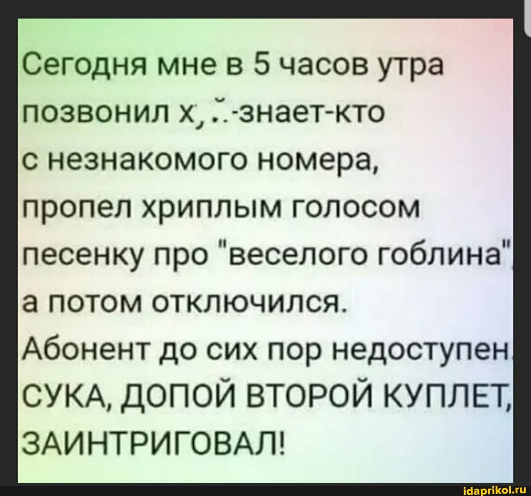 Сегодня мне в 5 часов утра позвонил х, ..-знает-кто с незнакомого номера,
пропел хриплым голосом
песенку про "веселого гоблина"
а потом отключился.
Абонент до сих пор недоступен
СУКА, ДОПОЙ ВТОРОЙ КУПЛЕТ,
ЗАИНТРИГОВАЛ!