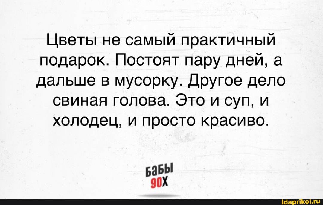 Цветы не самый практичный подарок. Постоят пару дней, а дальше в мусорку. Другое дело
свиная голова. Это и суп, и холодец, и просто красиво.
аБЫ