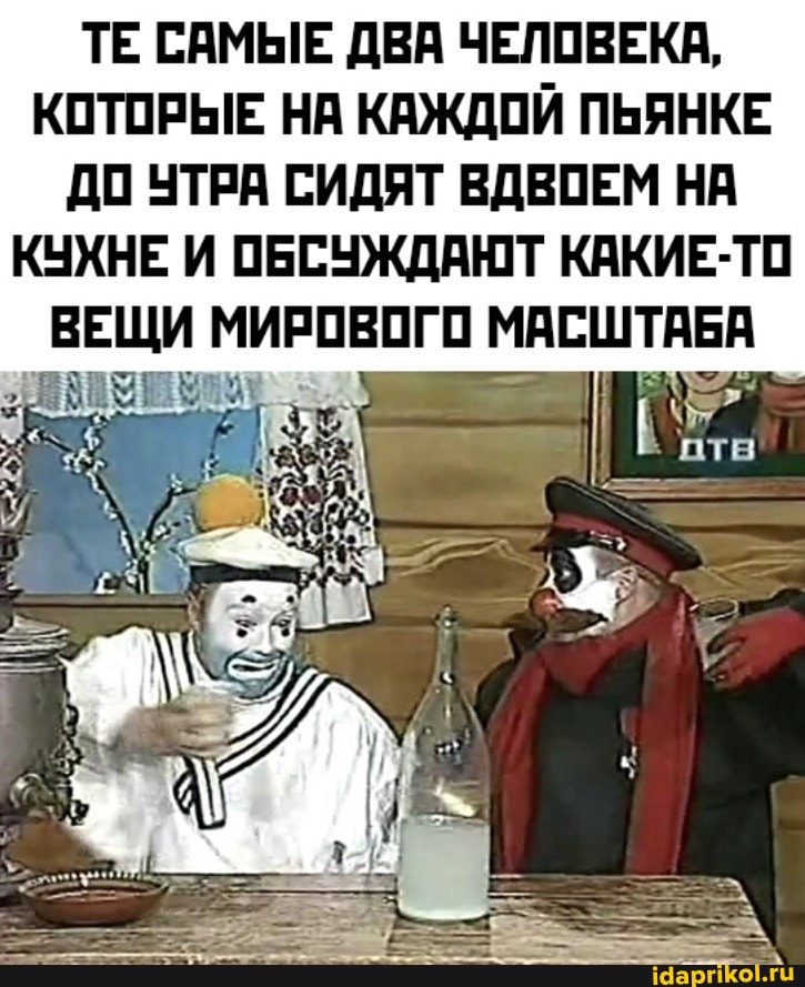 ТЕ САМЫЕ ДВА ЧЕЛОВЕКА,
КОТОРЫЕ НА КАЖДОЙ ПЬЯНКЕ ДО УТРА СИДЯТ ВДВОЕМ НА КУХНЕ И ОБСУЖДАЮТ КАКИЕ-ТО
ВЕЩИ МИРОВОГО МАСШТАБ