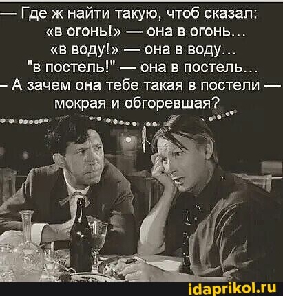 - Где ж найти такую, чтоб сказал:
"в огонь!" - она в огонь...
"в воду!" - она в воду...
"в постель!" - она в постель...
А зачем она тебе такая в постели - мокрая и