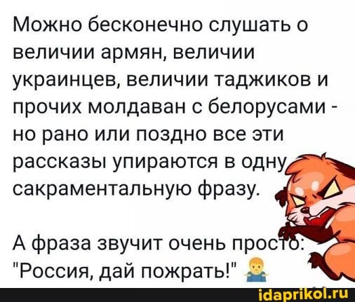 Можно бесконечно слушать о величии армян, величии украинцев, величии таджиков и прочих молдаван с белорусами - но рано или поздно все эти рассказы упираются в одну, сакраментальную фразу.
А фраза звучит очень прос
"Россия, дай пожрать!"