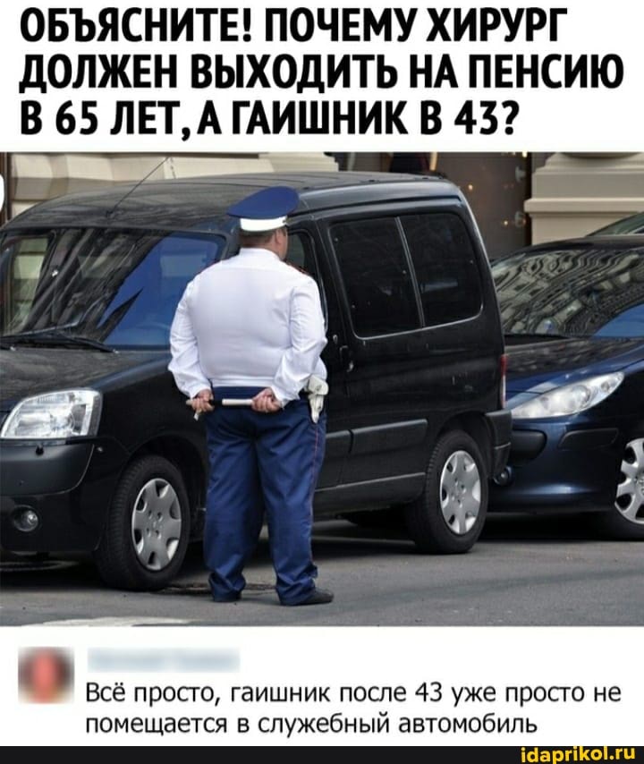 ОБЪЯСНИТЕ! ПОЧЕМУ ХИРУРГ
ДОЛЖЕН ВЫХОДИТЬ НА ПЕНСИЮ В 65 ЛЕТ, А ГАИШНИК В 43?
Всё просто, гаишник после 43 уже просто не помещается в служебный автомобиль