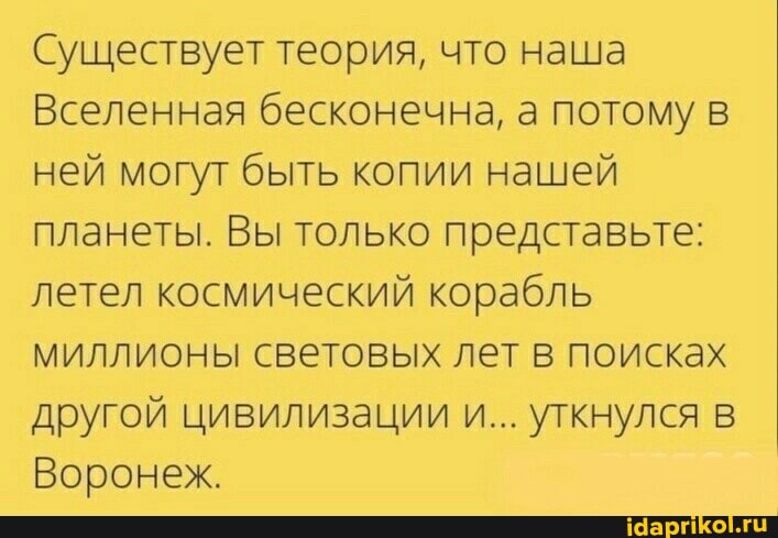 Существует теория, что наша
Вселенная бесконечна, а потому ней могут быть копии нашей планеты. Вы только представьте: летел космический корабль миллионы световых лет в поисках другой цивилизации и... уткнулся
Воронеж,