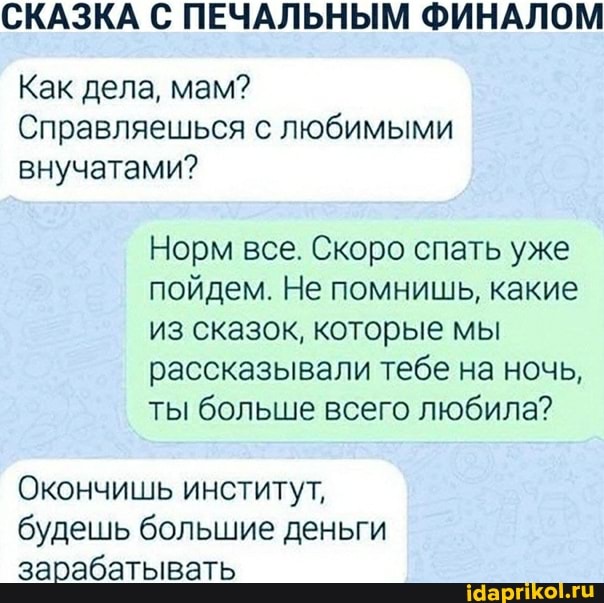 СКАЗКА С ПЕЧАЛЬНЫМ ФИНАЛОМ
Как дела, мам?
Справляешься с любимыми внучатами?
Норм все. Скоро спать уже пойдем. Не помнишь, какие из сказок, которые мы рассказывали тебе на ночь, ты больше всего любила?
Окончишь институт, будешь большие деньги зарабатывать