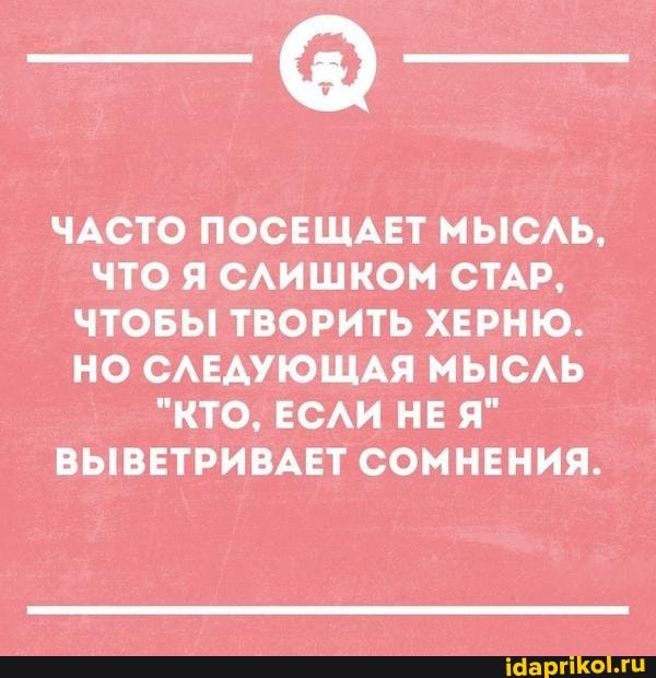 ЧАСТО ПОСЕЩАЕТ МЫСЛЬ,
ЧТО Я СЛИШКОМ СТАР,
ЧТОБЫ ТВОРИТЬ ХЕРНЮ.
НО СЛЕДУЮЩАЯ МЫСЛЬ
"КТО, ЕСЛИ НЕ Я"
ВЫВЕТРИВАЕТ СОМНЕНИЯ.
