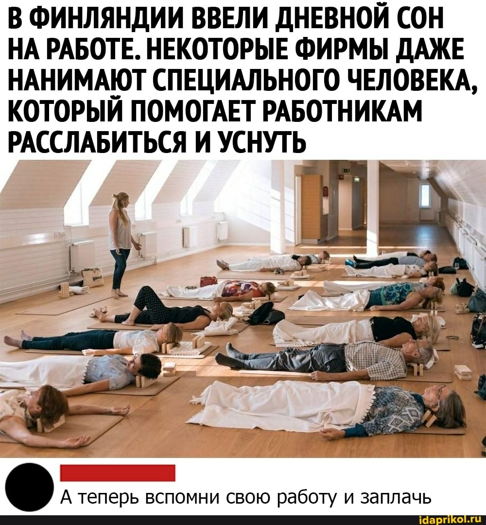 В ФИНЛЯНДИИ ВВЕЛИ ДНЕВНОЙ СОН НА РАБОТЕ. НЕКОТОРЫЕ ФИРМЫ ДАЖЕ НАНИМАЮТ СПЕЦИАЛЬНОГО ЧЕЛОВЕКА,
КОТОРЫЙ ПОМОГАЕТ РАБОТНИКАМ РАССЛАБИТЬСЯ И УСНУТЬ
А теперь вспомни свою работу и заплачь