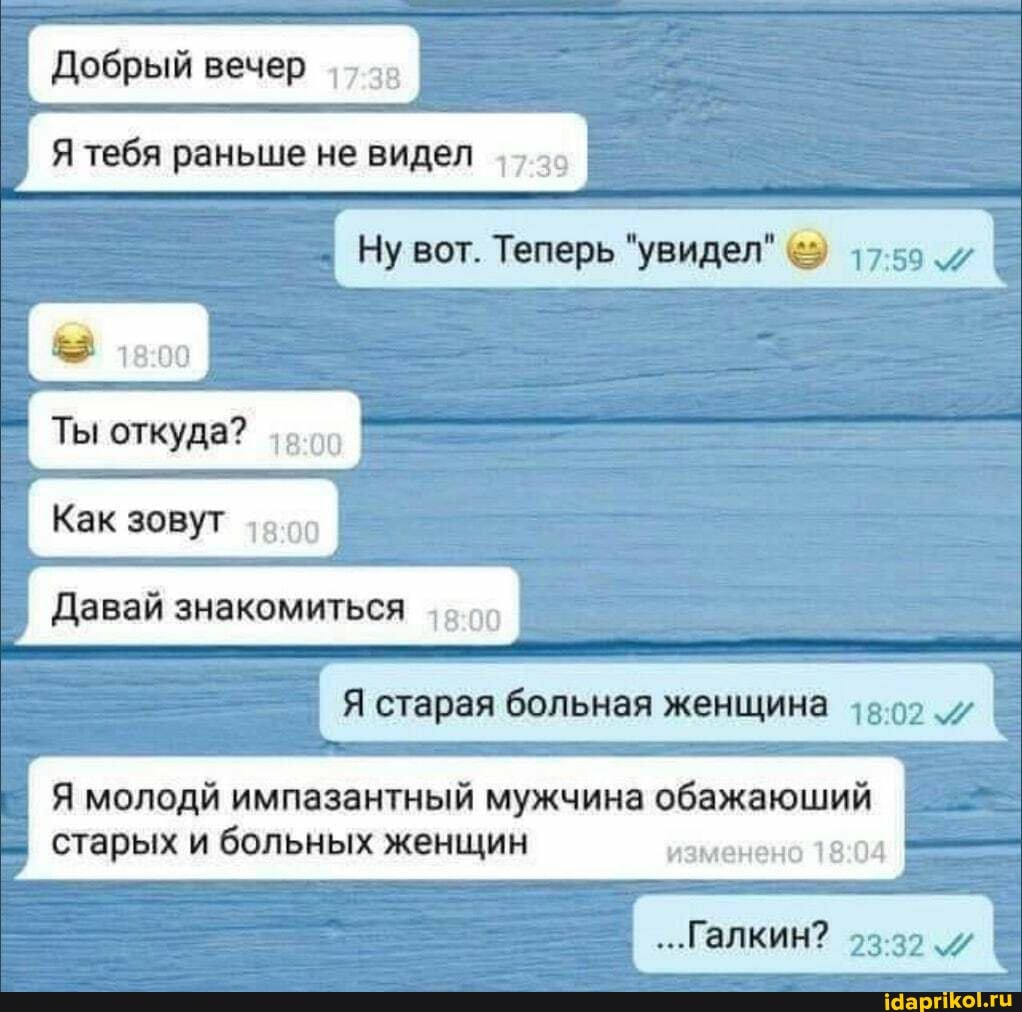 Добрый вечер
Я тебя раньше не видел
Ну вот. Теперь "увидел" 17.59
Ты откуда?
Как зовут
Давай знакомиться
Я старая больная женщина 15.02.
Я молодй импазантный мужчина обажаюший
старых и больных женщин изменено
...Галкин?
