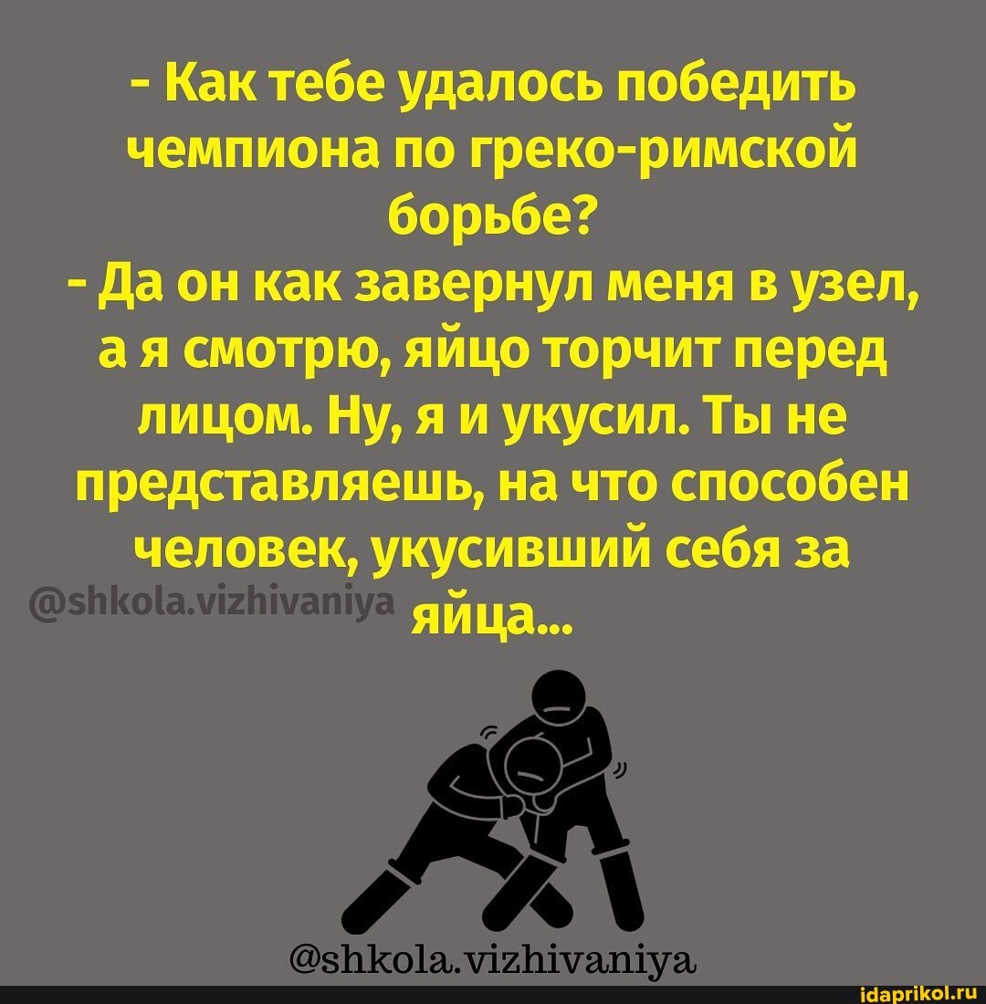 - Как тебе удалось победить чемпиона по греко-римской борьбе?
- Да он как завернул меня в узел, ая смотрю, яйцо торчит перед лицом. Ну, я и укусил. Ты не представляешь, на что способен человек, укусивший себя за яйца...