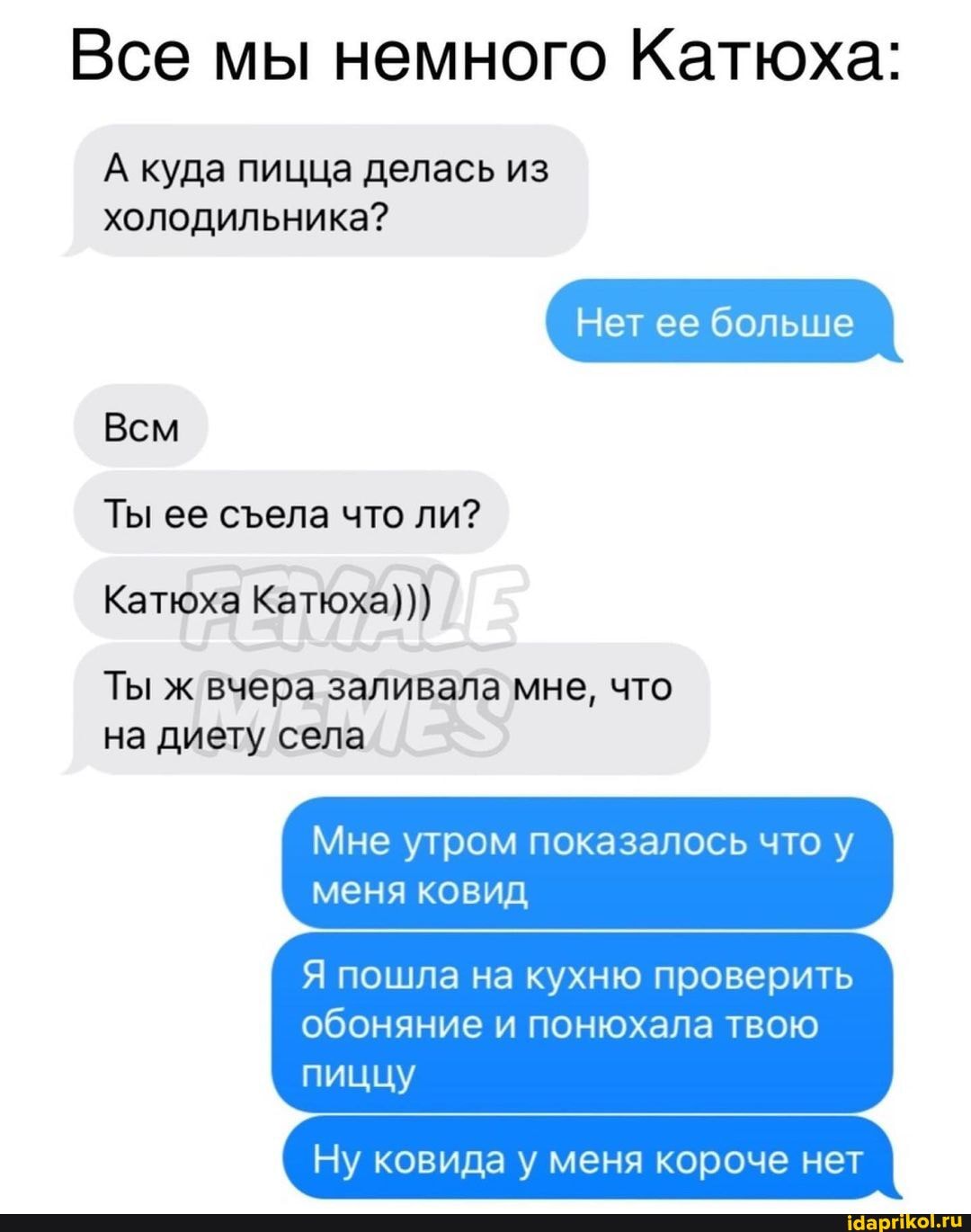 Все мы немного Катюха:
А куда пицца делась из
холодильника?
Нет ее больше
Всм
Ты ее села что ли?
Катюха Катюха)))
Ты ж вчера заливала мне, что на диету села
Мне утром показалось что у меня ковид
Я пошла на кухню проверить обоняние и понюхала твою
пиццу
Ну ковида у меня короче нет I