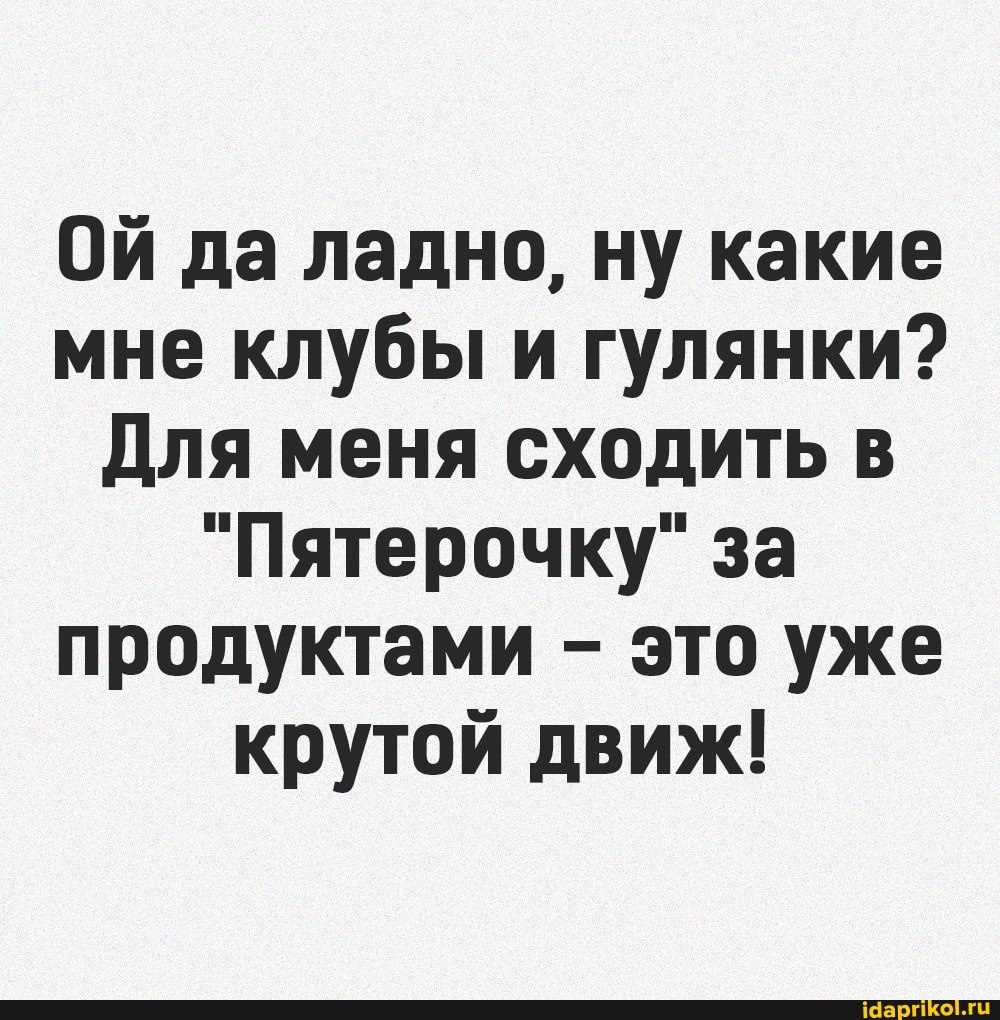 Ой да ладно, ну какие мне клубы и гулянки?
Для меня сходить в
"Пятерочку" за продуктами - это уже крутой движ!