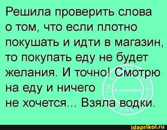 Решила проверить слова
о том, что если плотно покушать и идти в магазин, то покупать еду не будет желания. И точно! Смотрю на еду и ничего
не хочется... Взяла водки.