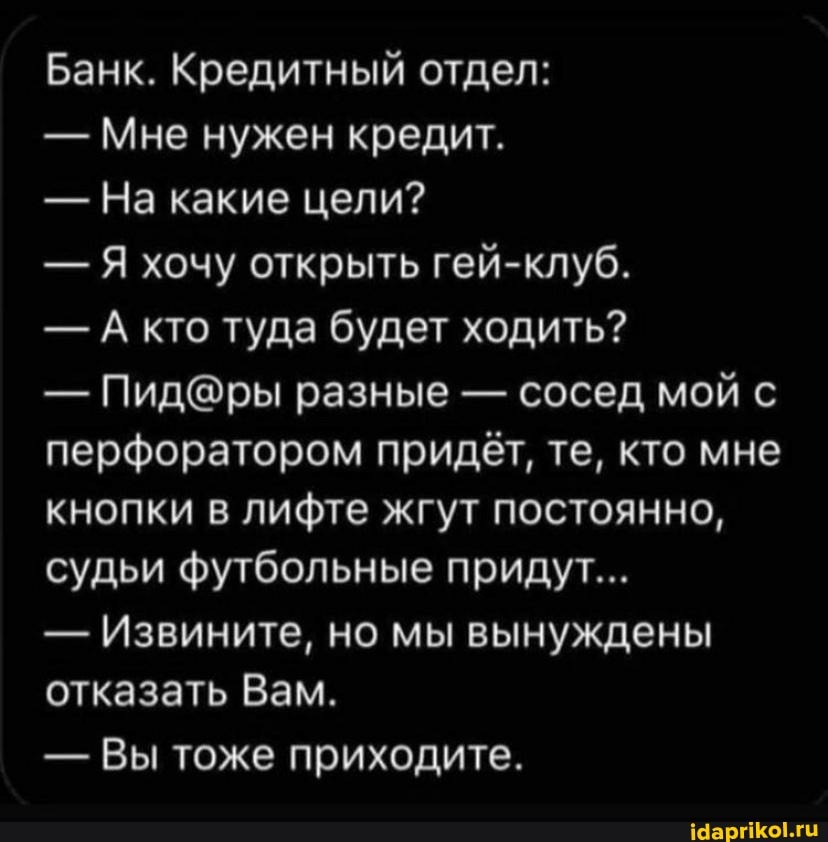 Банк. Кредитный отдел:
- Мне нужен кредит.
- На какие цели?
- Я хочу открыть гей-клуб.
- А кто туда будет ходить?
- разные - сосед мой с перфоратором придёт, те, кто мне кнопки в лифте жгут постоянно, судьи футбольные придут...
- Извините, но мы вынуждены отказать Вам.
- Вы тоже приходите.