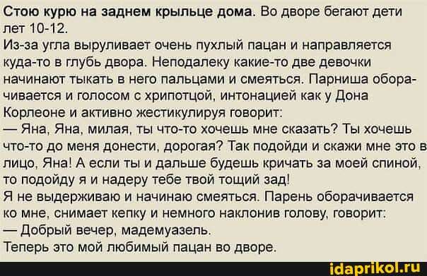 Стою курю на заднем крыльце дома. Во дворе бегают дети лет 10-12.
Из-за угла выруливает очень пухлый пацан и направляется куда-то в глубь двора. Неподалеку какие-то две девочки начинают тыкать в него пальцами и смеяться. Парниша обора- чивается и голосом с хрипотцой, интонацией как у Дона
Корлеоне и активно жестикулируя говорит:
- Яна, Яна, милая, ты что-то хочешь мне сказать? Ты хочешь что-то до меня донести, дорогая? Так подойди и скажи мне это в лицо, Яна! А если ты и дальше будешь кричать за моей спиной, то подойду я и надеру тебе твой тощий зад!
Я не выдерживаю и начинаю смеяться. Парень оборачивается ко мне, снимает кепку и немного наклонив голову, говорит:
- Добрый вечер, мадемуазель.