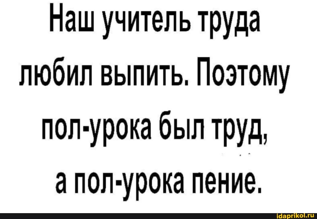 Наш учитель труда любил выпить, Поэтому пол-урока был труд, апол-урока пение.