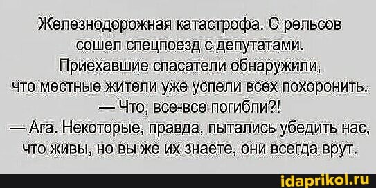 Железнодорожная катастрофа. С рельсов сошел спецпоезд с депутатами.
Приехавшие спасатели обнаружили, что местные жители уже успели всех похоронить:
- Что, все-все погибли?!
-Ага. Некоторые, правда, пытались убедить нас, что живы, но вы же их знаете, они всегда врут.