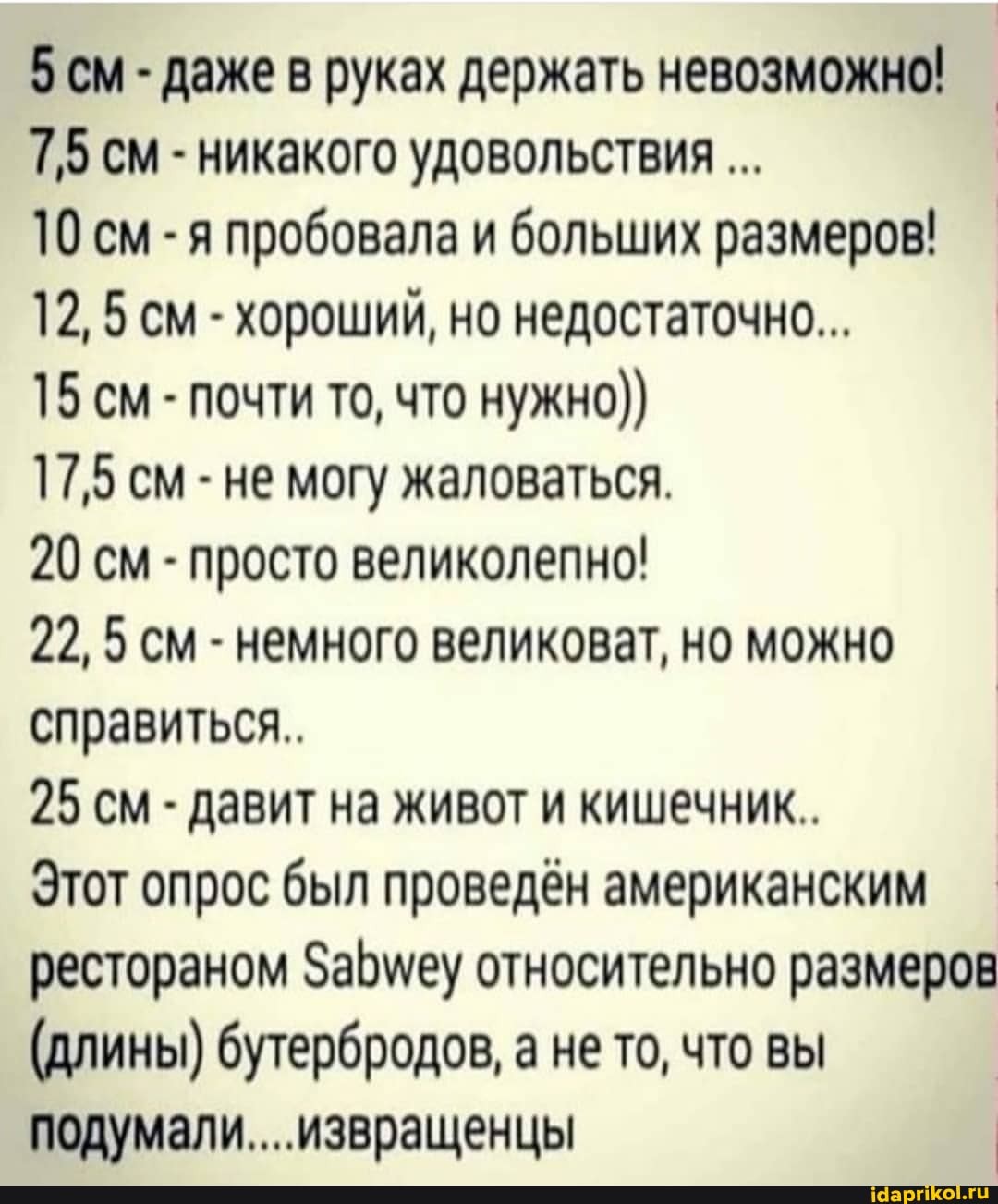 5 см - даже в руках держать невозможно!
7,5 см - никакого удовольствия
10 см -я пробовала и больших размеров!
12, 5 см - хороший, но недостаточно...
15 см - почти то, что нужно))
17,5 см - не могу жаловаться.
20 см - просто великолепно!
22, 5 см - немного великоват, но можно справиться..
25 см - давит на живот и кишечник..
Этот опрос был проведён американским рестораном Забмеу относительно размеров
(длины) бутербродов, а не то, что вы подумали... извращенцы