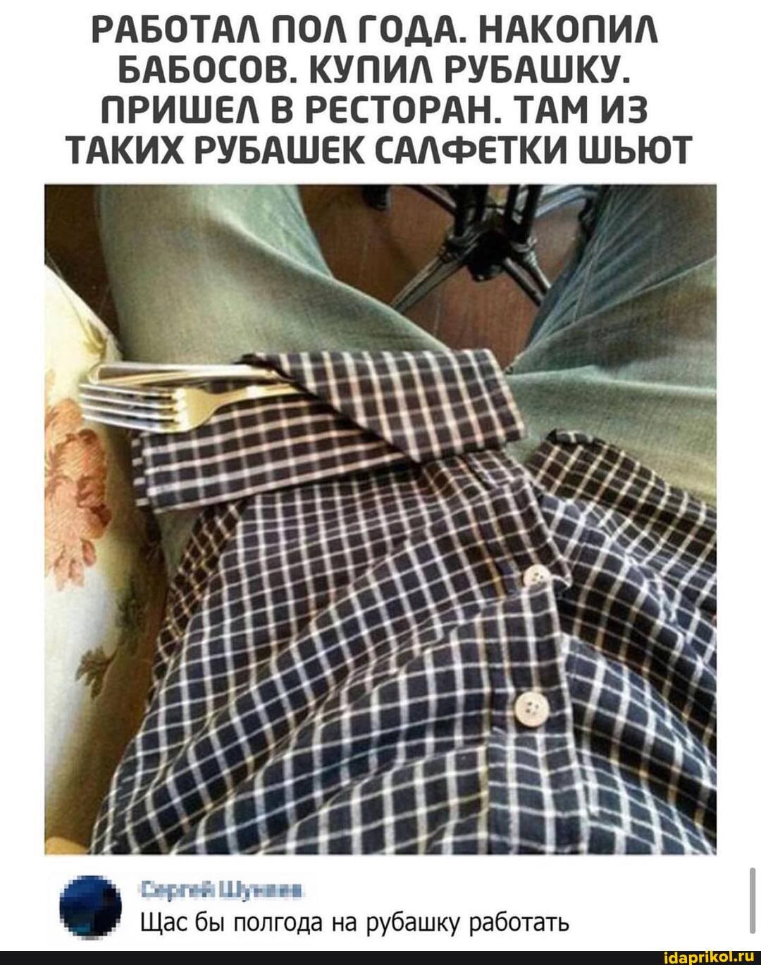 РАБОТАЛ ПОЛ ГОДА. НАКОПИЛ БАБОСОВ. КУПИЛ РУБАШКУ.
ПРИШЕЛ В РЕСТОРАН. ТАМ ИЗ ТАКИХ РУБАШЕК САЛФЕТКИ ШЬЮТ
Щас бы полгода на рубашку работать