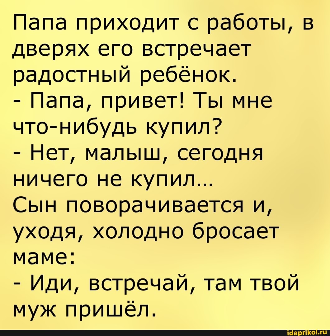 Папа приходит с работы, в дверях его встречает радостный ребёнок.
- Папа, привет! Ты мне что-нибудь купил?
- Нет, малыш, сегодня ничего не купил...
Сын поворачивается и, уходя, холодно бросает маме:
- Иди, встречай, там твой муж пришёл.