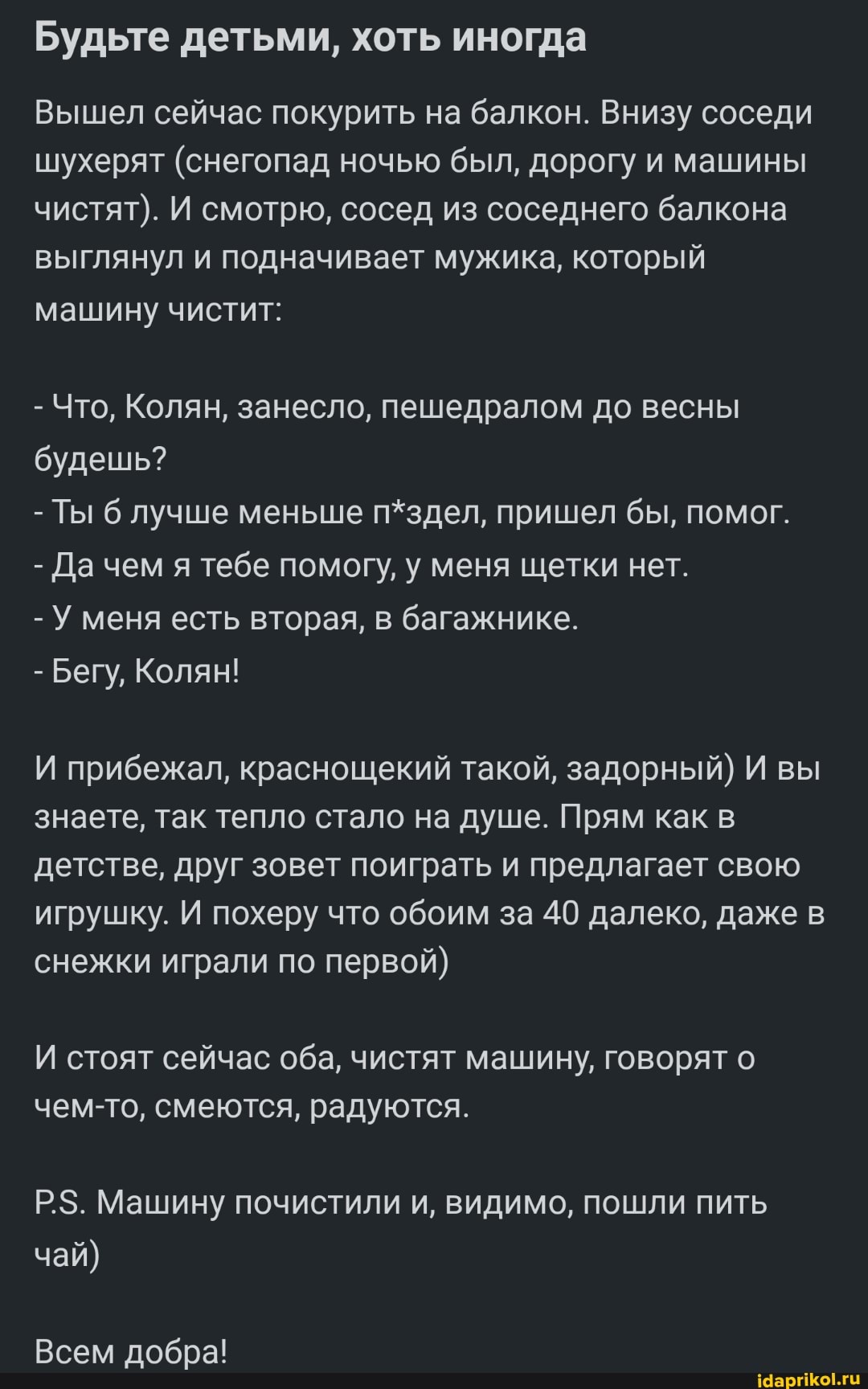 Будьте детьми, хоть иногда
Вышел сейчас покурить на балкон. Внизу соседи шухерят (снегопад ночью был, дорогу и машины чистят). И смотрю, сосед из соседнего балкона выглянул и подначивает мужика, который машину чистит:
- Что, Колян, занесло, пешедралом до весны будешь?
- Ты б лучше меньше п*здел, пришел бы, помог.
- Дачем я тебе помогу, у меня щетки нет.
- У меня есть вторая, в багажнике.
- Бегу, Колян!
И прибежал, краснощекий такой, задорный) И вы знаете, так тепло стало на душе. Прям как в детстве, друг зовет поиграть и предлагает свою игрушку. И похеру что обоим за 40 далеко, даже в снежки играли по первой)
И стоят сейчас оба, чистят машину, говорят о чем-то, смеются, радуются.
Р.$. Машину почистили и, видимо, пошли пить чай)
Всем добра!