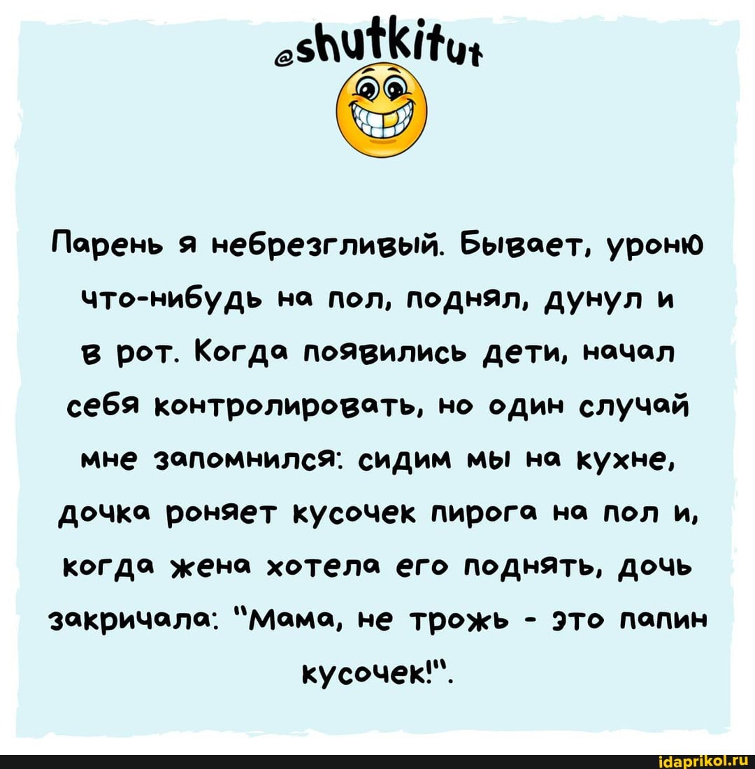Порень я небрезгливый. Бывает, уроню что-нибудь на пол, поднял, дунул и в рот. Когда появились дети, начал
себя контролировать, но один случай мне запомнился: сидим мы на кухне,
Дочка роняет кусочек пирога на пол и,
когда жена хотела его поднять, дочь
закричала: "Мама, не трожь - это папин кусочек!".